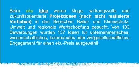 Beim eku idee waren kluge, wirkungsvolle und zukunftsorientierte Projektideen (noch nicht realisierte Vorhaben) in den Bereichen Natur- und Klimaschutz, Umwelt und regionale Wertschöpfung gesucht. 